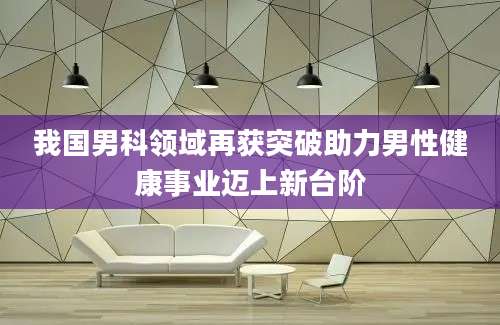 我国男科领域再获突破助力男性健康事业迈上新台阶