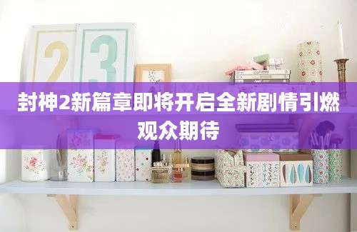 封神2新篇章即将开启全新剧情引燃观众期待