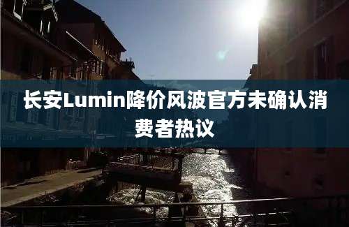 长安Lumin降价风波官方未确认消费者热议