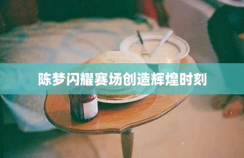 陈梦闪耀赛场创造辉煌时刻