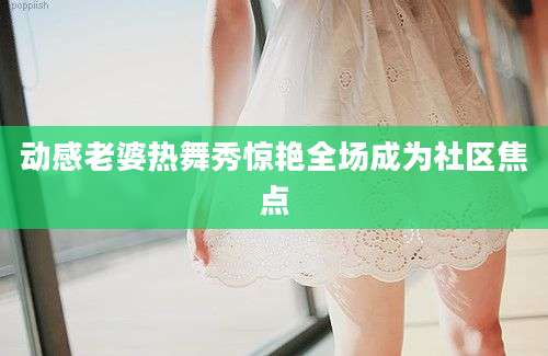 动感老婆热舞秀惊艳全场成为社区焦点