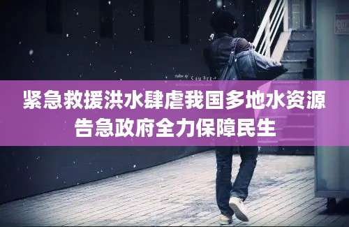 紧急救援洪水肆虐我国多地水资源告急政府全力保障民生