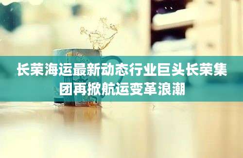 长荣海运最新动态行业巨头长荣集团再掀航运变革浪潮