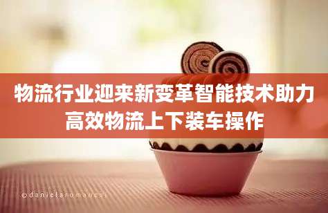 物流行业迎来新变革智能技术助力高效物流上下装车操作