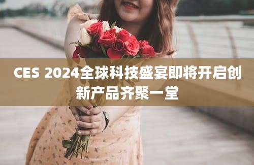 CES 2024全球科技盛宴即将开启创新产品齐聚一堂