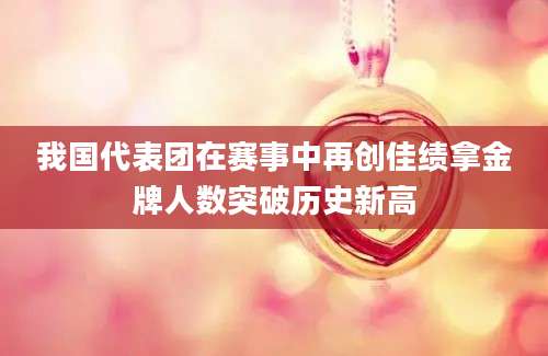 我国代表团在赛事中再创佳绩拿金牌人数突破历史新高