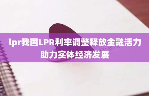 lpr我国LPR利率调整释放金融活力助力实体经济发展