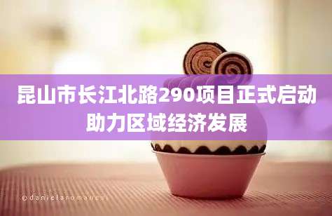 昆山市长江北路290项目正式启动助力区域经济发展