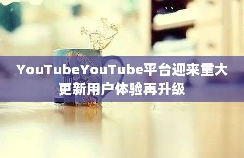 YouTubeYouTube平台迎来重大更新用户体验再升级