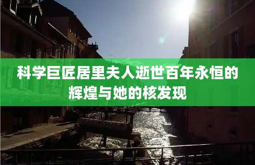 科学巨匠居里夫人逝世百年永恒的辉煌与她的核发现