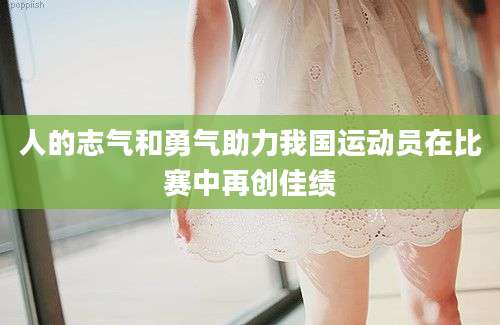 人的志气和勇气助力我国运动员在比赛中再创佳绩