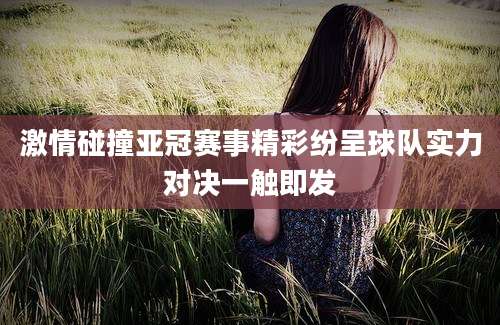 激情碰撞亚冠赛事精彩纷呈球队实力对决一触即发