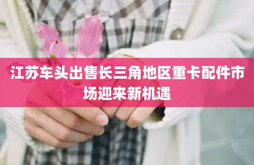 江苏车头出售长三角地区重卡配件市场迎来新机遇