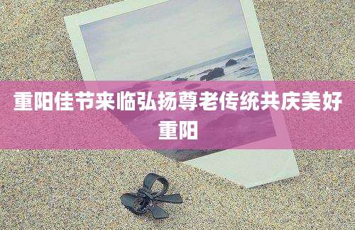 重阳佳节来临弘扬尊老传统共庆美好重阳