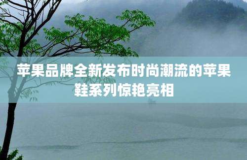 苹果品牌全新发布时尚潮流的苹果鞋系列惊艳亮相
