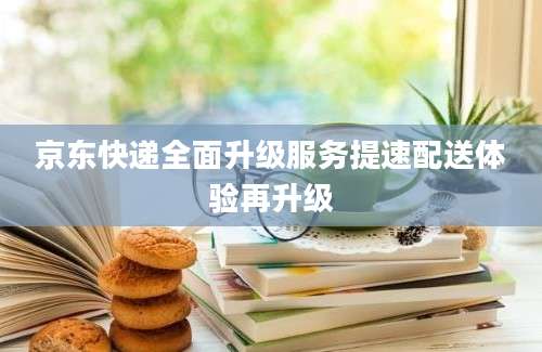 京东快递全面升级服务提速配送体验再升级