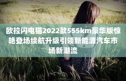 欧拉闪电猫2022款555km豪华版惊艳登场续航升级引领新能源汽车市场新潮流