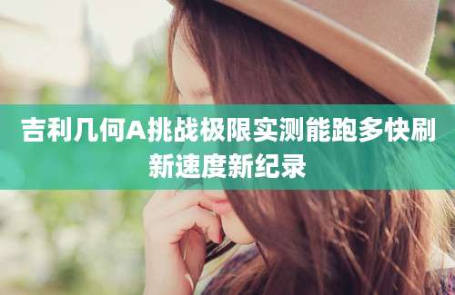 吉利几何A挑战极限实测能跑多快刷新速度新纪录