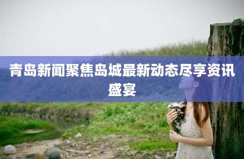 青岛新闻聚焦岛城最新动态尽享资讯盛宴