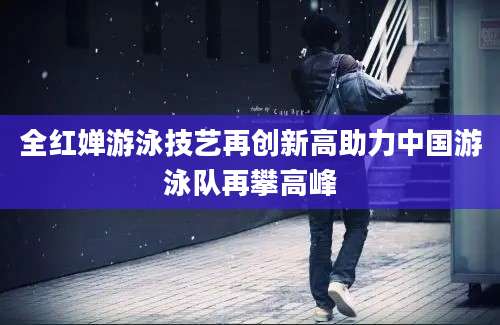 全红婵游泳技艺再创新高助力中国游泳队再攀高峰