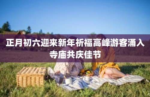 正月初六迎来新年祈福高峰游客涌入寺庙共庆佳节