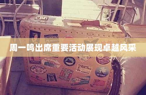 周一鸣出席重要活动展现卓越风采