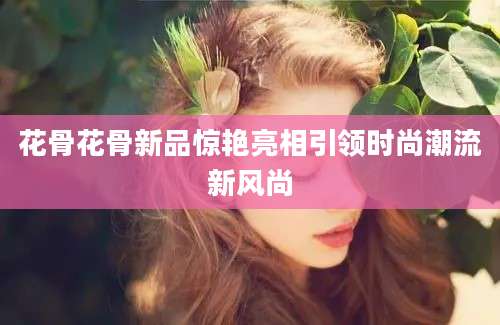 花骨花骨新品惊艳亮相引领时尚潮流新风尚
