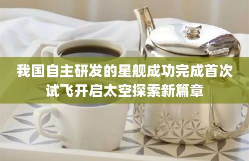 我国自主研发的星舰成功完成首次试飞开启太空探索新篇章