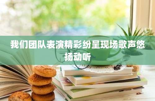 我们团队表演精彩纷呈现场歌声悠扬动听