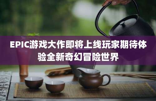 EPIC游戏大作即将上线玩家期待体验全新奇幻冒险世界