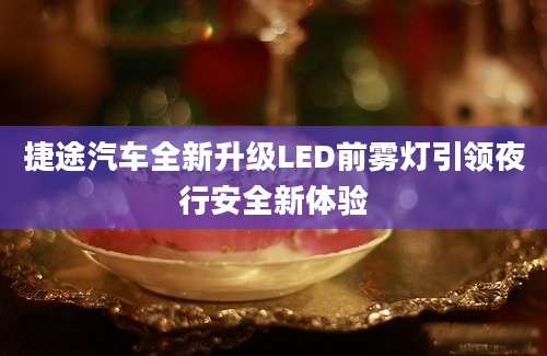 捷途汽车全新升级LED前雾灯引领夜行安全新体验