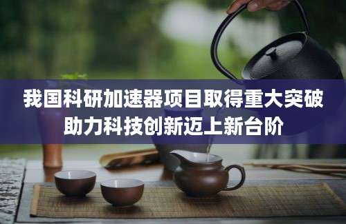 我国科研加速器项目取得重大突破助力科技创新迈上新台阶
