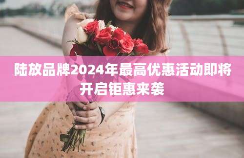 陆放品牌2024年最高优惠活动即将开启钜惠来袭