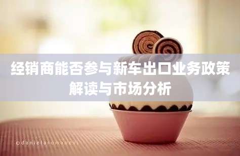 经销商能否参与新车出口业务政策解读与市场分析