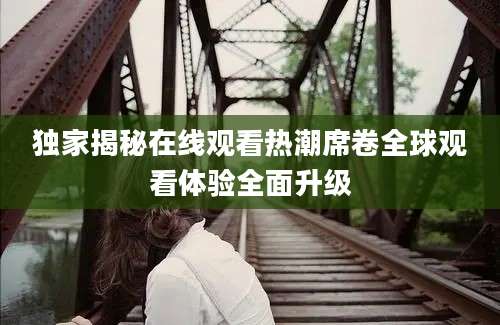 独家揭秘在线观看热潮席卷全球观看体验全面升级