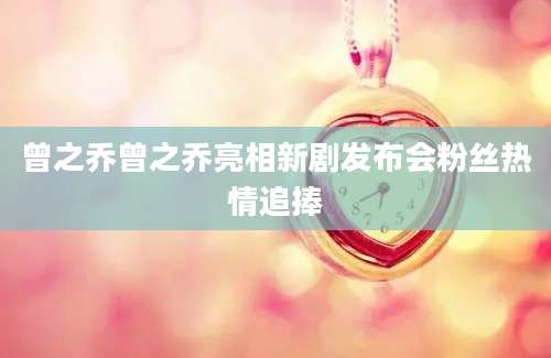 曾之乔曾之乔亮相新剧发布会粉丝热情追捧