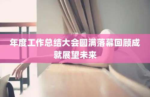 年度工作总结大会圆满落幕回顾成就展望未来