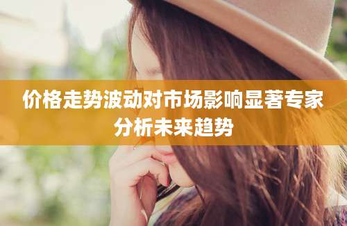 价格走势波动对市场影响显著专家分析未来趋势
