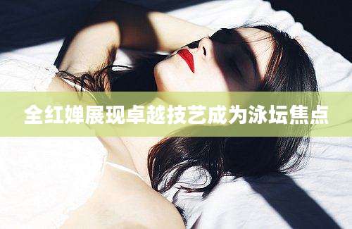 全红婵展现卓越技艺成为泳坛焦点