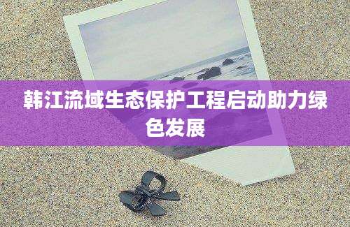 韩江流域生态保护工程启动助力绿色发展