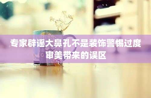 专家辟谣大鼻孔不是装饰警惕过度审美带来的误区
