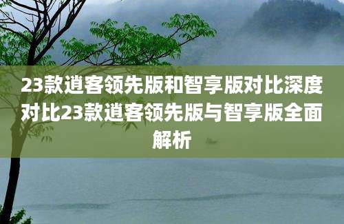 23款逍客领先版和智享版对比深度对比23款逍客领先版与智享版全面解析