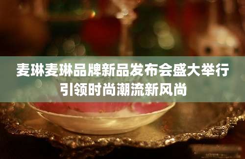 麦琳麦琳品牌新品发布会盛大举行引领时尚潮流新风尚