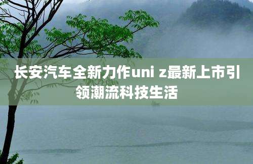 长安汽车全新力作uni z最新上市引领潮流科技生活