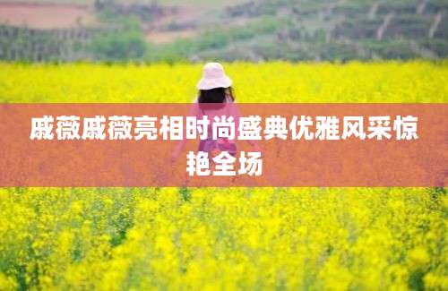 戚薇戚薇亮相时尚盛典优雅风采惊艳全场