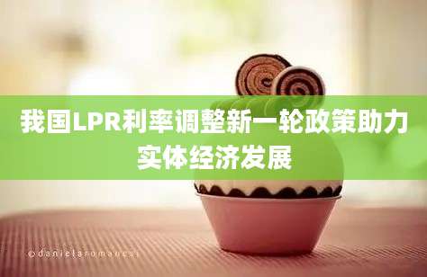 我国LPR利率调整新一轮政策助力实体经济发展