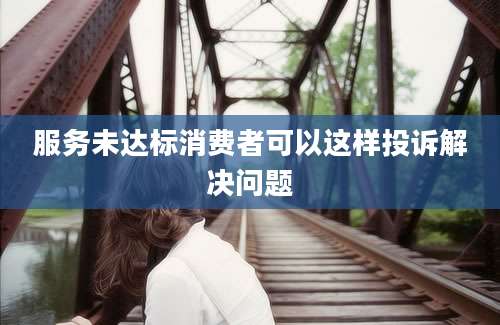 服务未达标消费者可以这样投诉解决问题