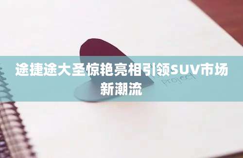途捷途大圣惊艳亮相引领SUV市场新潮流