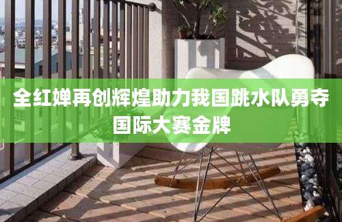 全红婵再创辉煌助力我国跳水队勇夺国际大赛金牌