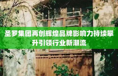 圣罗集团再创辉煌品牌影响力持续攀升引领行业新潮流